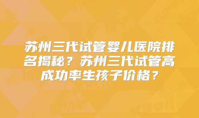 苏州三代试管婴儿医院排名揭秘？苏州三代试管高成功率生孩子价格？