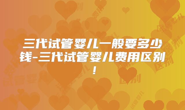 三代试管婴儿一般要多少钱-三代试管婴儿费用区别!
