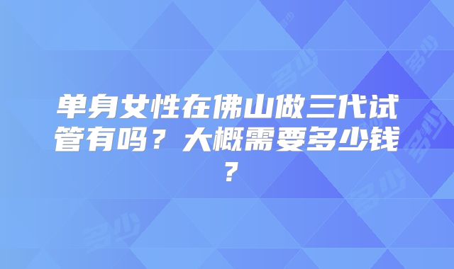 单身女性在佛山做三代试管有吗？大概需要多少钱？