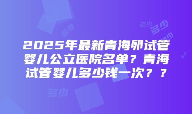 2025年最新青海卵试管婴儿公立医院名单？青海试管婴儿多少钱一次？？