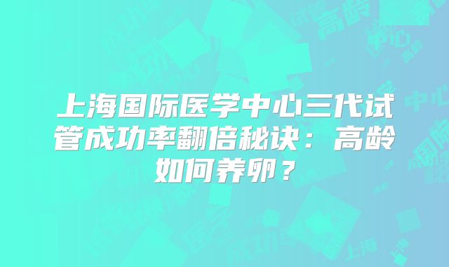 上海国际医学中心三代试管成功率翻倍秘诀：高龄如何养卵？