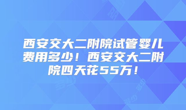 西安交大二附院试管婴儿费用多少！西安交大二附院四天花55万！