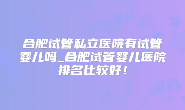 合肥试管私立医院有试管婴儿吗_合肥试管婴儿医院排名比较好！