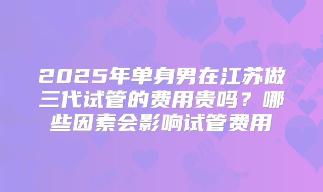 2025年单身男在江苏做三代试管的费用贵吗？哪些因素会影响试管费用