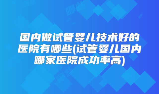 国内做试管婴儿技术好的医院有哪些(试管婴儿国内哪家医院成功率高)
