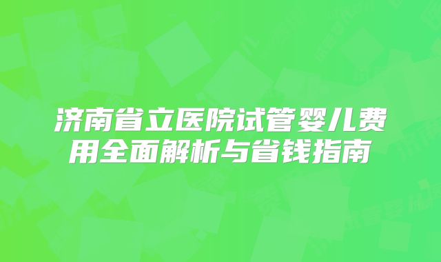 济南省立医院试管婴儿费用全面解析与省钱指南