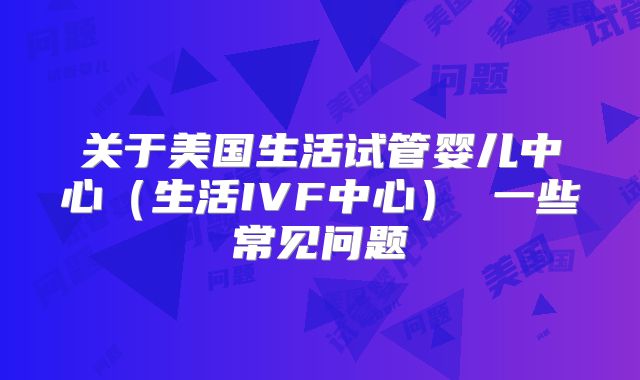 关于美国生活试管婴儿中心（生活IVF中心） 一些常见问题