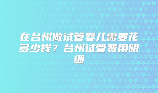 在台州做试管婴儿需要花多少钱？台州试管费用明细