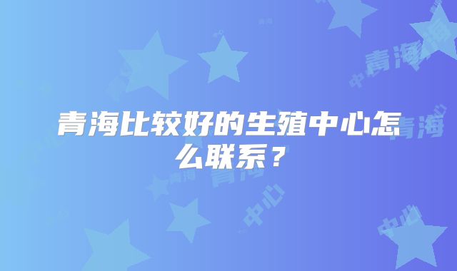 青海比较好的生殖中心怎么联系？