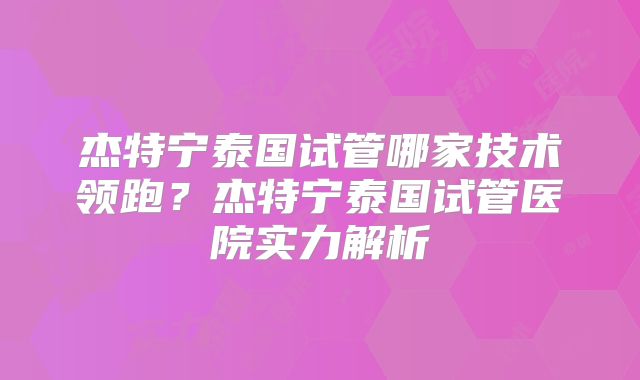 杰特宁泰国试管哪家技术领跑？杰特宁泰国试管医院实力解析