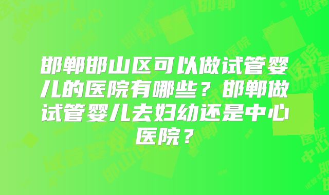 邯郸邯山区可以做试管婴儿的医院有哪些？邯郸做试管婴儿去妇幼还是中心医院？