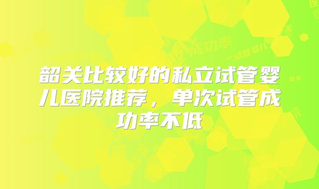 韶关比较好的私立试管婴儿医院推荐，单次试管成功率不低
