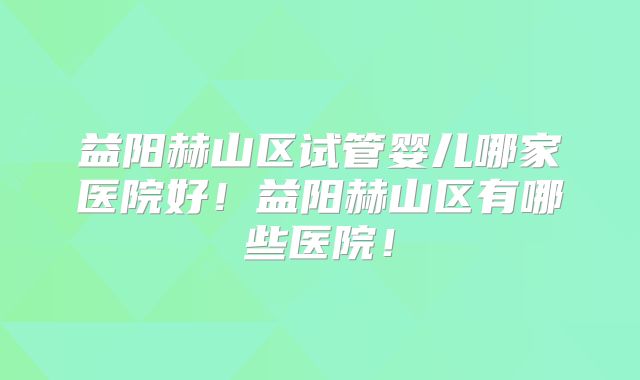 益阳赫山区试管婴儿哪家医院好！益阳赫山区有哪些医院！
