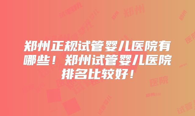 郑州正规试管婴儿医院有哪些!郑州试管婴儿医院排名比较好!