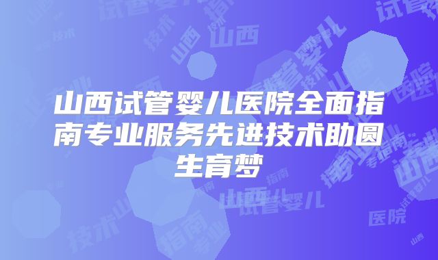 山西试管婴儿医院全面指南专业服务先进技术助圆生育梦