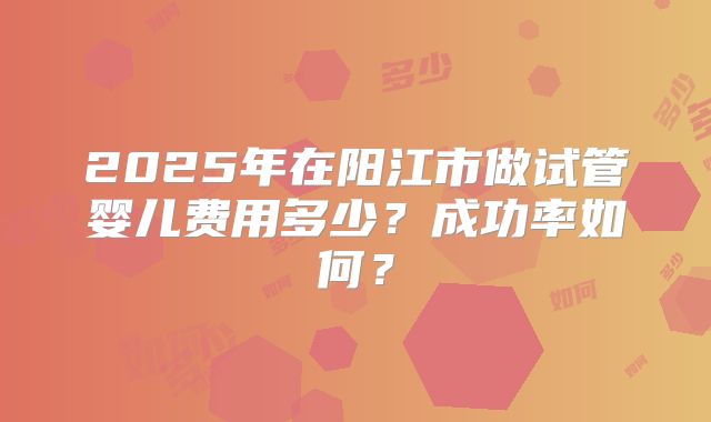 2025年在阳江市做试管婴儿费用多少？成功率如何？