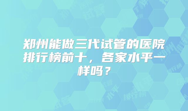 郑州能做三代试管的医院排行榜前十，各家水平一样吗？