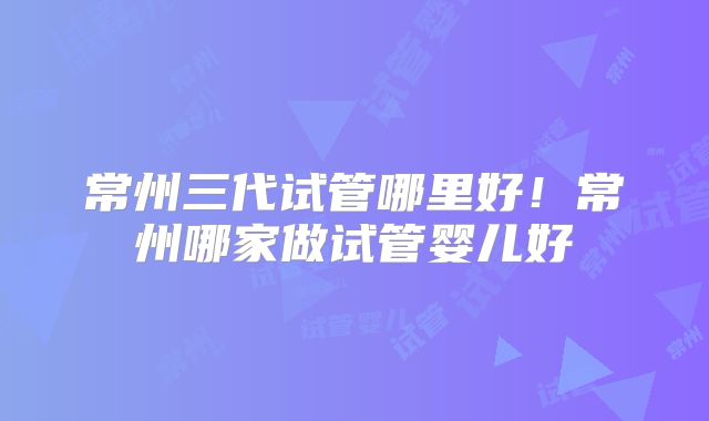常州三代试管哪里好！常州哪家做试管婴儿好