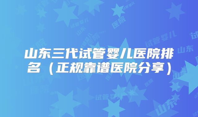 山东三代试管婴儿医院排名（正规靠谱医院分享）
