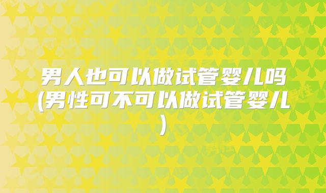 男人也可以做试管婴儿吗(男性可不可以做试管婴儿)