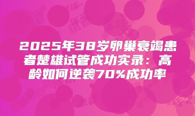 2025年38岁卵巢衰竭患者楚雄试管成功实录：高龄如何逆袭70%成功率