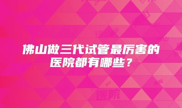 佛山做三代试管最厉害的医院都有哪些？