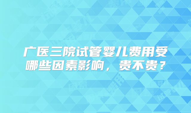 广医三院试管婴儿费用受哪些因素影响，贵不贵？