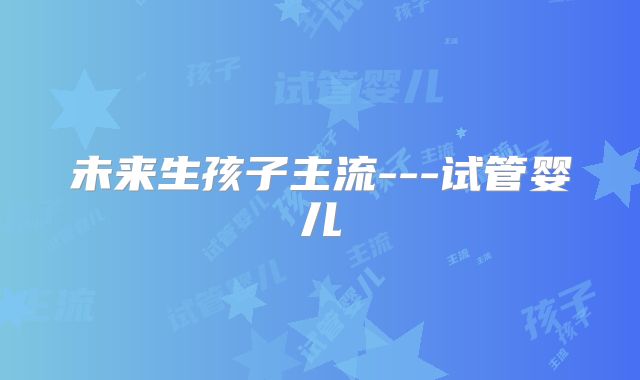 未来生孩子主流---试管婴儿