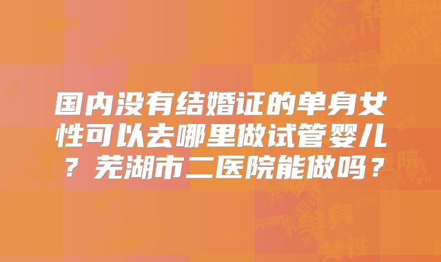 国内没有结婚证的单身女性可以去哪里做试管婴儿？芜湖市二医院能做吗？
