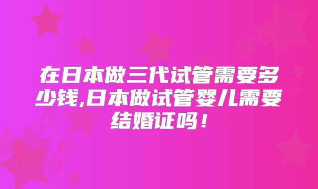 在日本做三代试管需要多少钱,日本做试管婴儿需要结婚证吗！