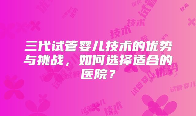 三代试管婴儿技术的优势与挑战，如何选择适合的医院？