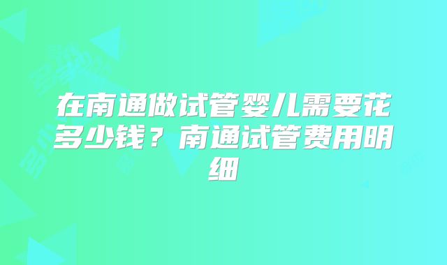 在南通做试管婴儿需要花多少钱?南通试管费用明细
