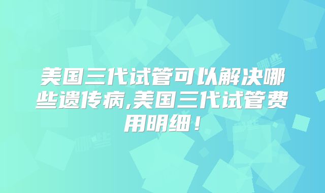 美国三代试管可以解决哪些遗传病,美国三代试管费用明细！