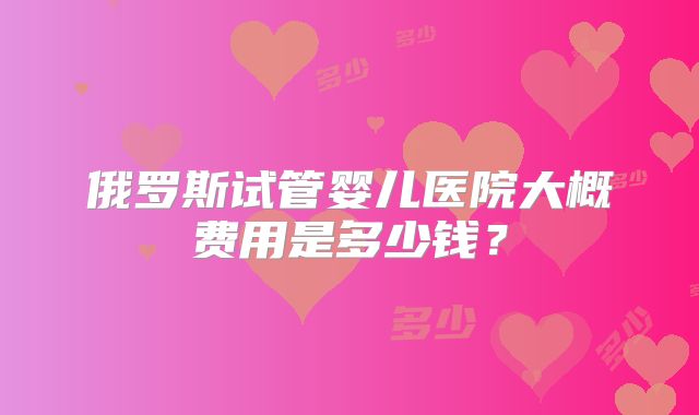 俄罗斯试管婴儿医院大概费用是多少钱？