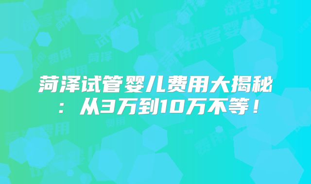 菏泽试管婴儿费用大揭秘：从3万到10万不等！
