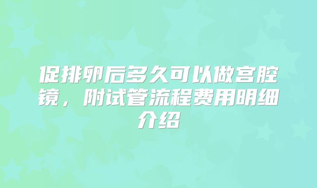 促排卵后多久可以做宫腔镜,附试管流程费用明细介绍
