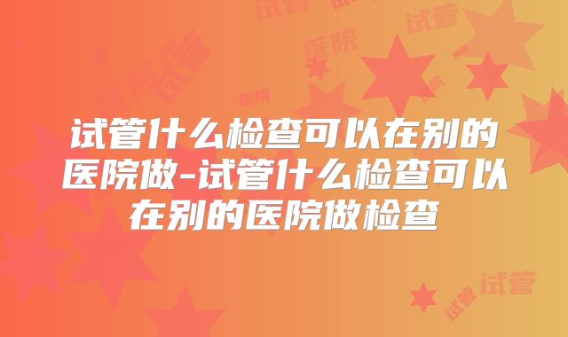 试管什么检查可以在别的医院做-试管什么检查可以在别的医院做检查