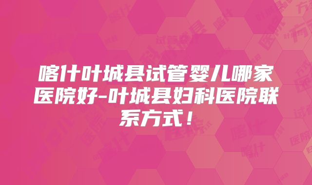 喀什叶城县试管婴儿哪家医院好-叶城县妇科医院联系方式！
