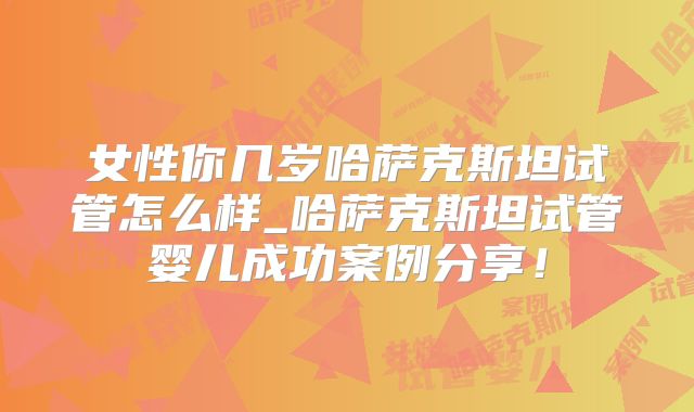 女性你几岁哈萨克斯坦试管怎么样_哈萨克斯坦试管婴儿成功案例分享！