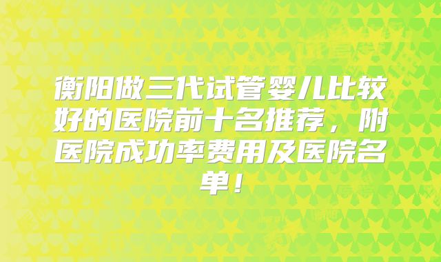衡阳做三代试管婴儿比较好的医院前十名推荐，附医院成功率费用及医院名单！
