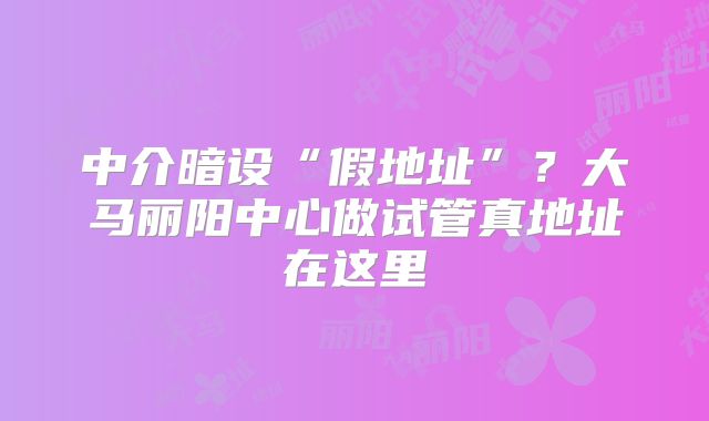 中介暗设“假地址”?大马丽阳中心做试管真地址在这里