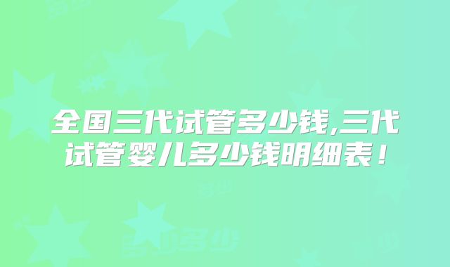全国三代试管多少钱,三代试管婴儿多少钱明细表！