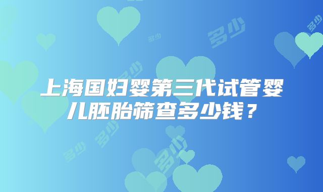 上海国妇婴第三代试管婴儿胚胎筛查多少钱？