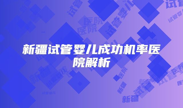 新疆试管婴儿成功机率医院解析