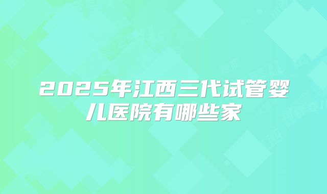 2025年江西三代试管婴儿医院有哪些家