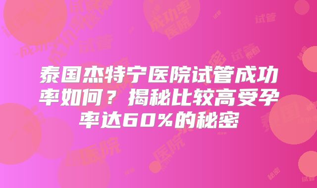 泰国杰特宁医院试管成功率如何？揭秘比较高受孕率达60%的秘密