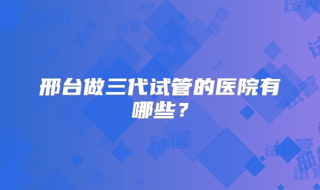 邢台做三代试管的医院有哪些？