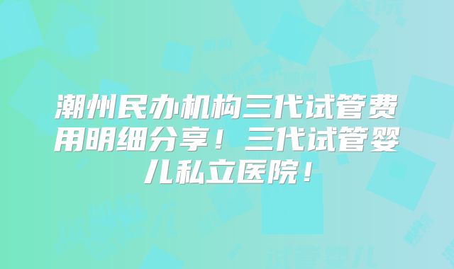 潮州民办机构三代试管费用明细分享！三代试管婴儿私立医院！