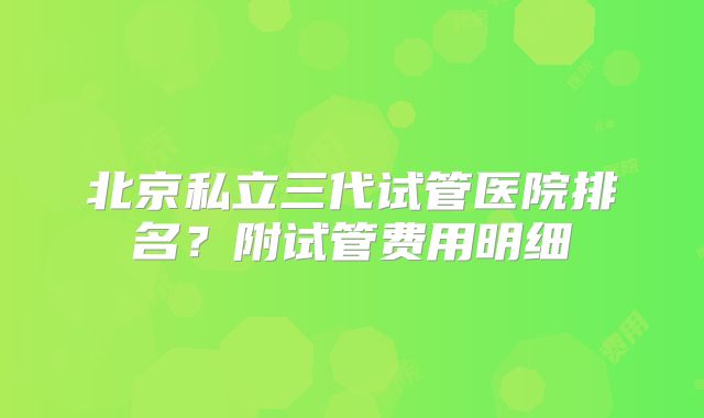 北京私立三代试管医院排名？附试管费用明细