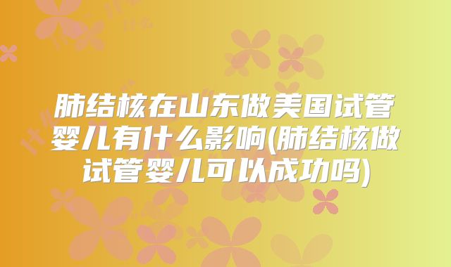 肺结核在山东做美国试管婴儿有什么影响(肺结核做试管婴儿可以成功吗)